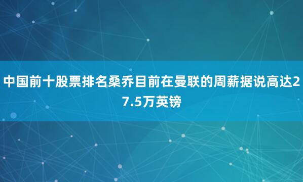中国前十股票排名桑乔目前在曼联的周薪据说高达27.5万英镑