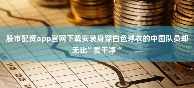 股市配资app官网下载安装身穿白色球衣的中国队员却无比”爱干净“